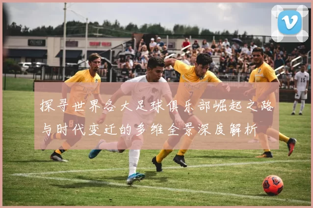 探寻世界各大足球俱乐部崛起之路与时代变迁的多维全景深度解析