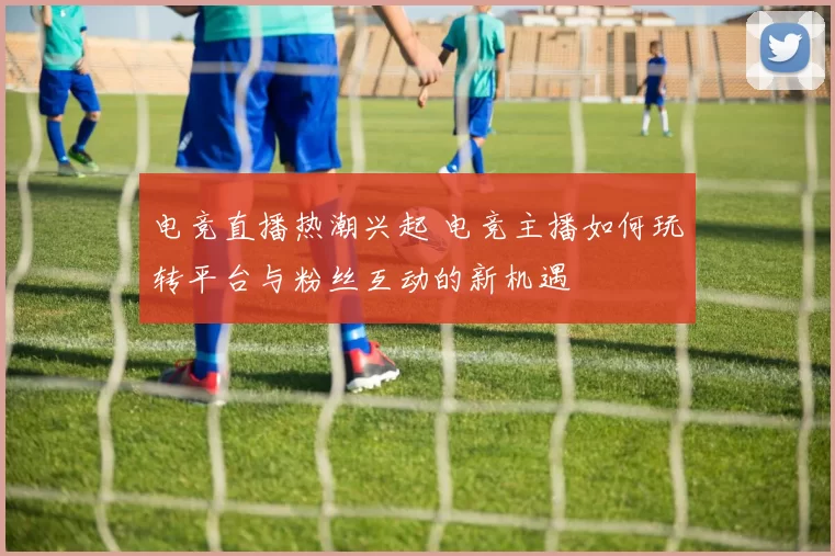 电竞直播热潮兴起 电竞主播如何玩转平台与粉丝互动的新机遇
