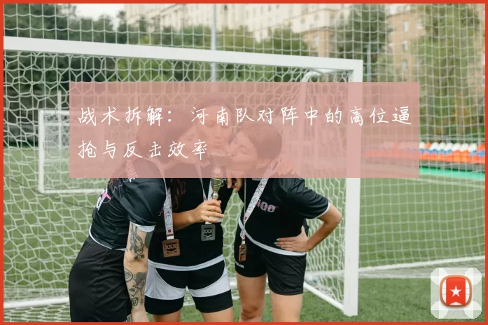战术拆解：河南队对阵中的高位逼抢与反击效率