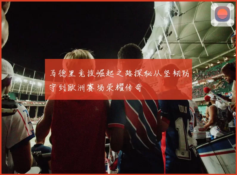 马德里竞技崛起之路探秘从坚韧防守到欧洲赛场荣耀传奇