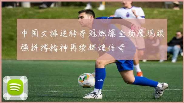 中国女排逆转夺冠燃爆全场展现顽强拼搏精神再续辉煌传奇