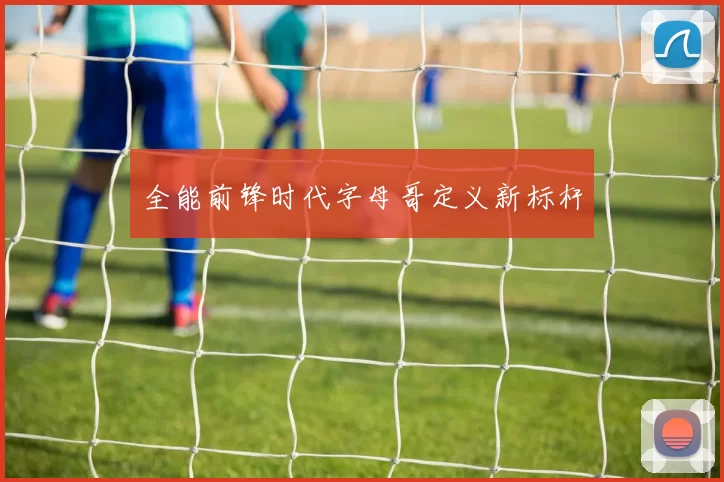 全能前锋时代字母哥定义新标杆
