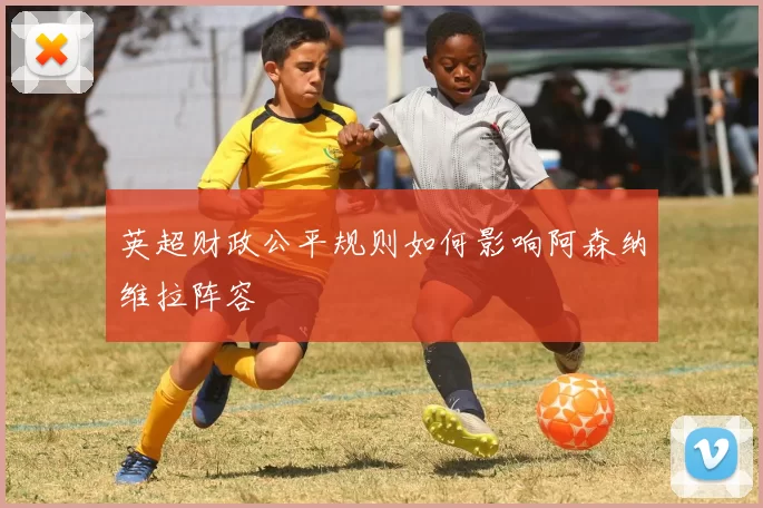 英超财政公平规则如何影响阿森纳维拉阵容