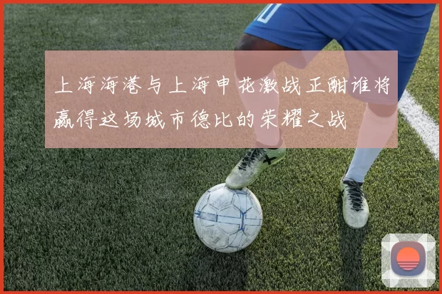 上海海港与上海申花激战正酣谁将赢得这场城市德比的荣耀之战