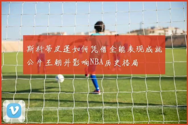 斯科蒂皮蓬如何凭借全能表现成就公牛王朝并影响NBA历史格局