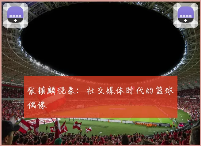 张镇麟现象：社交媒体时代的篮球偶像