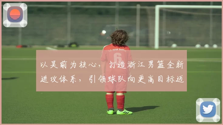 以吴前为核心，打造浙江男篮全新进攻体系，引领球队向更高目标迈进