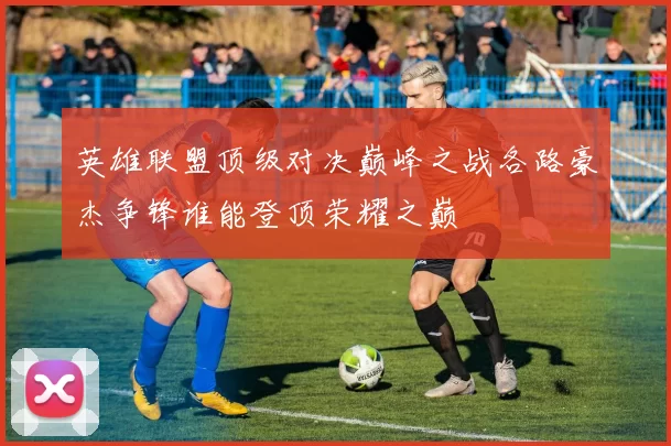 英雄联盟顶级对决巅峰之战各路豪杰争锋谁能登顶荣耀之巅