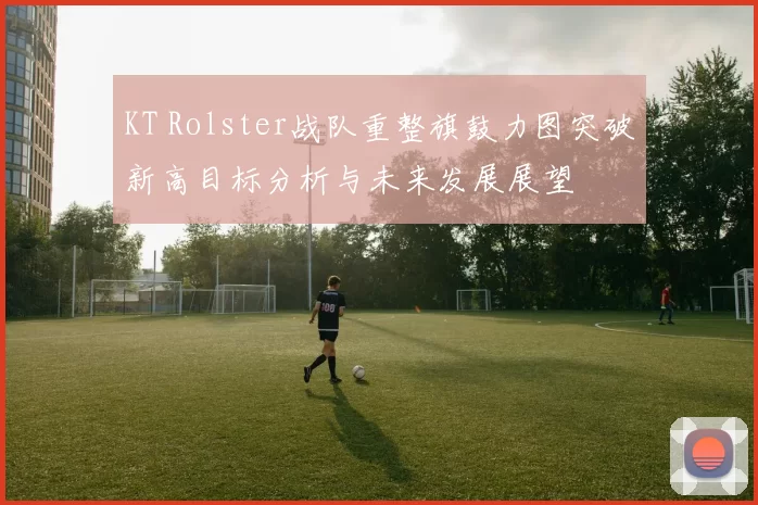 KT Rolster战队重整旗鼓力图突破新高目标分析与未来发展展望